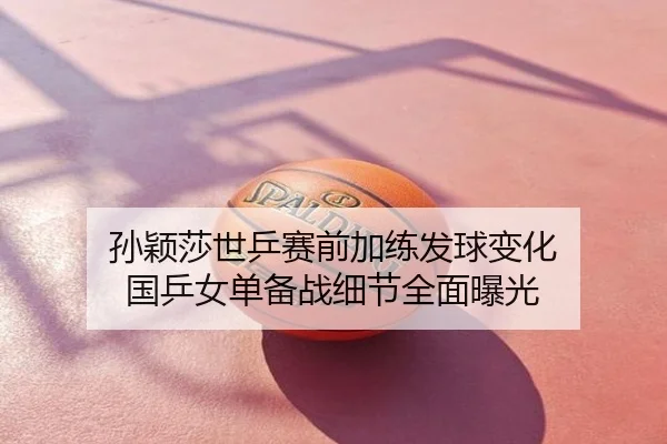 孙颖莎世乒赛前加练发球变化 国乒女单备战细节全面曝光