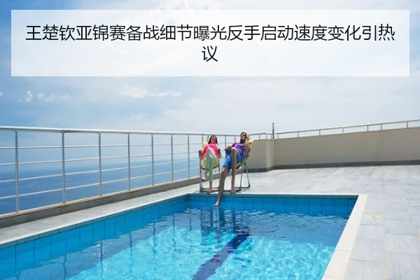 王楚钦亚锦赛备战细节曝光反手启动速度变化引热议