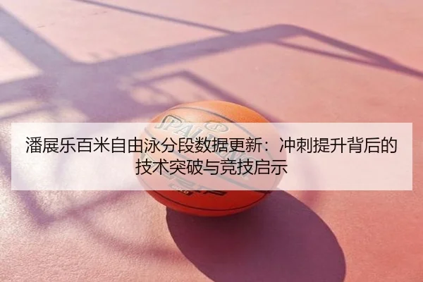 潘展乐百米自由泳分段数据更新：冲刺提升背后的技术突破与竞技启示