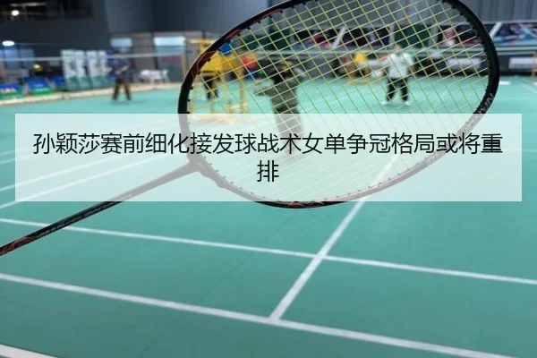 孙颖莎赛前细化接发球战术女单争冠格局或将重排