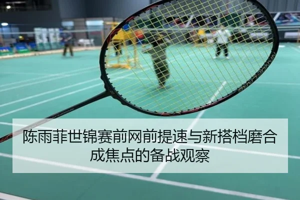 陈雨菲世锦赛前网前提速与新搭档磨合成焦点的备战观察