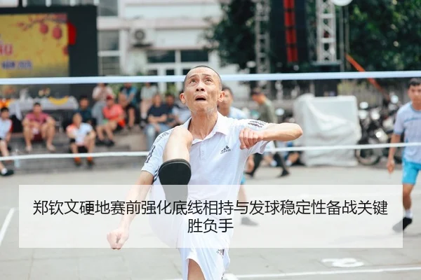 郑钦文硬地赛前强化底线相持与发球稳定性备战关键胜负手